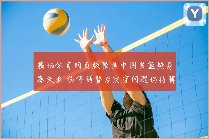 腾讯体育网页版聚焦中国男篮热身赛失利 伤停调整后防守问题仍待解决