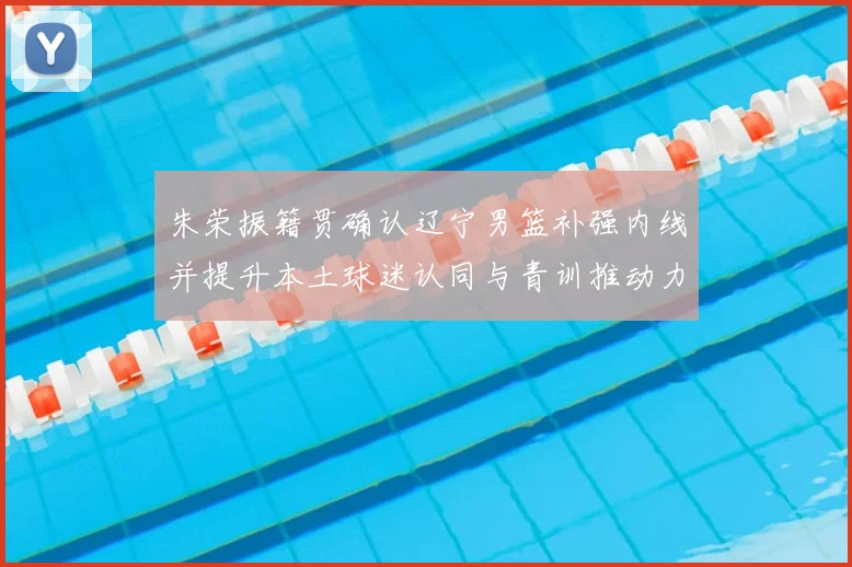 朱荣振籍贯确认辽宁男篮补强内线并提升本土球迷认同与青训推动力