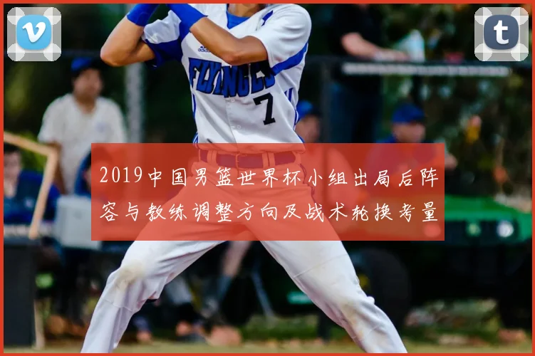 2019中国男篮世界杯小组出局后阵容与教练调整方向及战术轮换考量