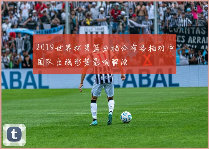 2019世界杯男篮分档公布各档对中国队出线形势影响解读