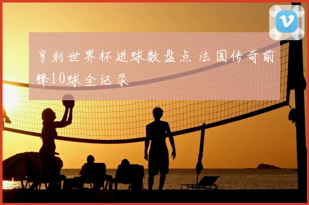 亨利世界杯进球数盘点 法国传奇前锋10球全记录
