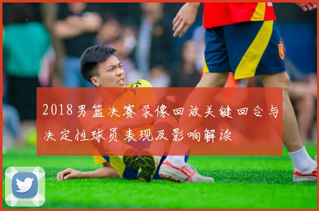 2018男篮决赛录像回放关键回合与决定性球员表现及影响解读
