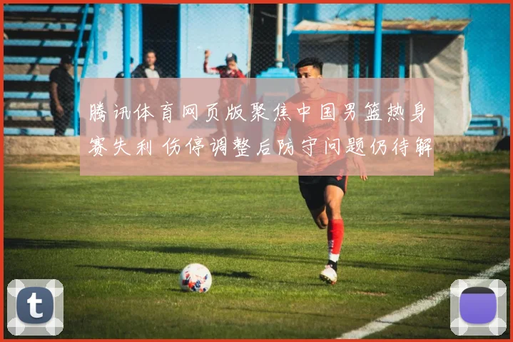 腾讯体育网页版聚焦中国男篮热身赛失利 伤停调整后防守问题仍待解决