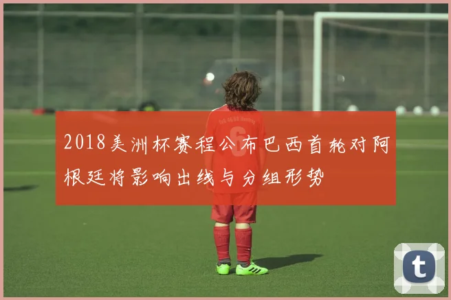 2018美洲杯赛程公布巴西首轮对阿根廷将影响出线与分组形势