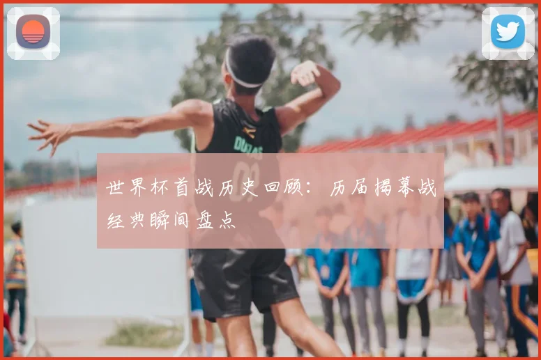 世界杯首战历史回顾:历届揭幕战经典瞬间盘点