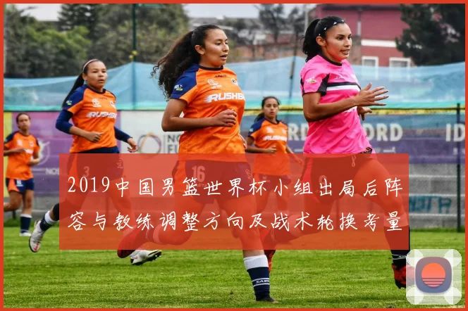 2019中国男篮世界杯小组出局后阵容与教练调整方向及战术轮换考量