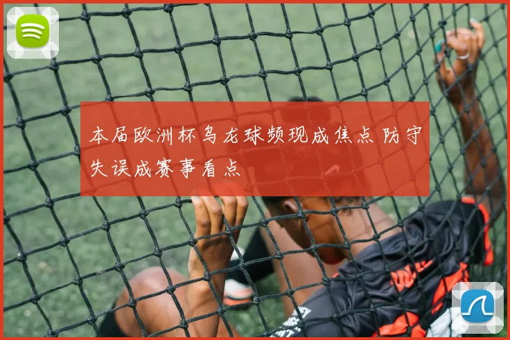 本届欧洲杯乌龙球频现成焦点 防守失误成赛事看点