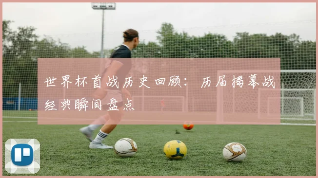 世界杯首战历史回顾:历届揭幕战经典瞬间盘点
