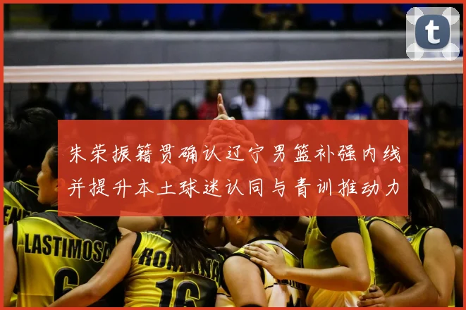 朱荣振籍贯确认辽宁男篮补强内线并提升本土球迷认同与青训推动力