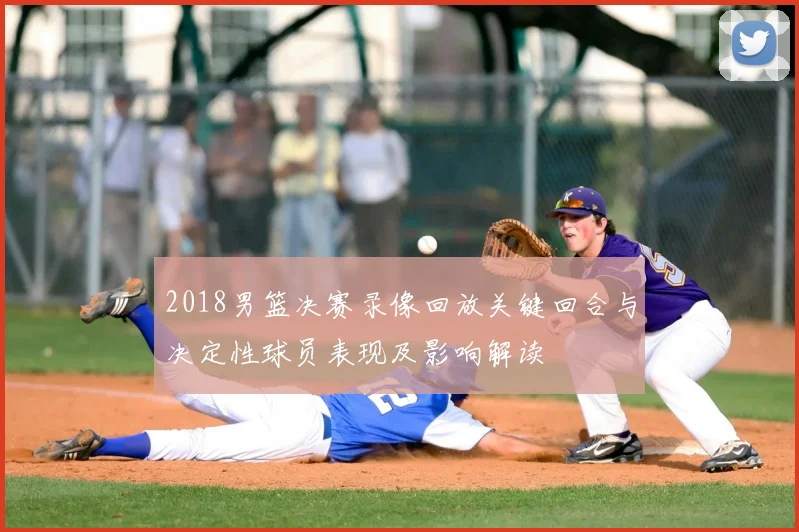 2018男篮决赛录像回放关键回合与决定性球员表现及影响解读