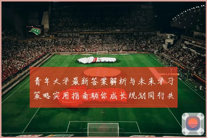 青年大学最新答案解析与未来学习策略实用指南助你成长规划同行共