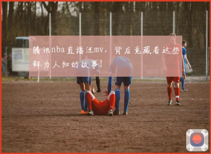 腾讯nba直播汪mv，背后竟藏着这些鲜为人知的故事！