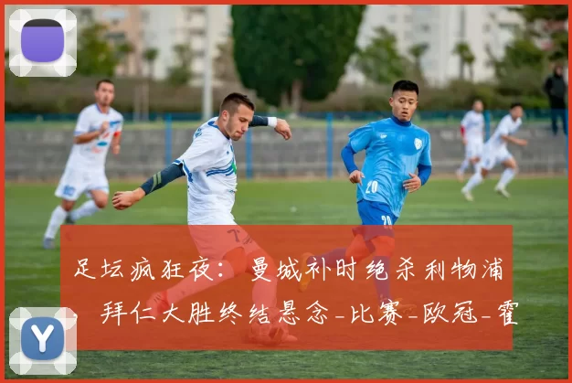 足坛疯狂夜：曼城补时绝杀利物浦，拜仁大胜终结悬念_比赛_欧冠_霍芬海姆