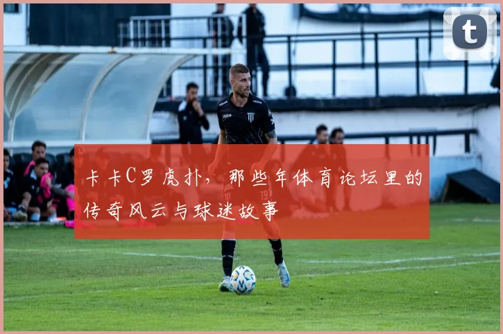 卡卡C罗虎扑，那些年体育论坛里的传奇风云与球迷故事