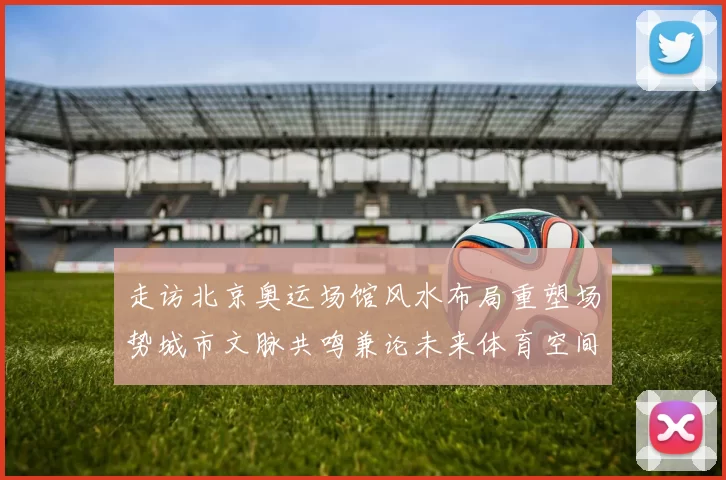 走访北京奥运场馆风水布局重塑场势城市文脉共鸣兼论未来体育空间