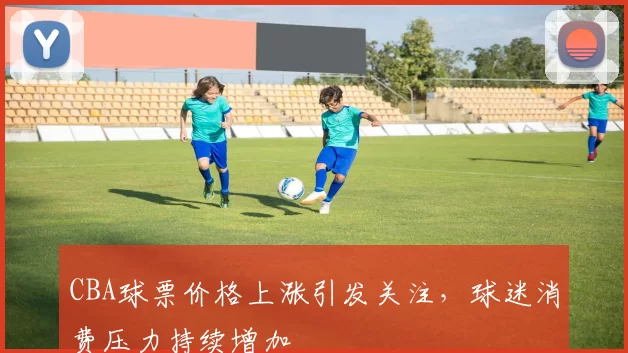 CBA球票价格上涨引发关注,球迷消费压力持续增加