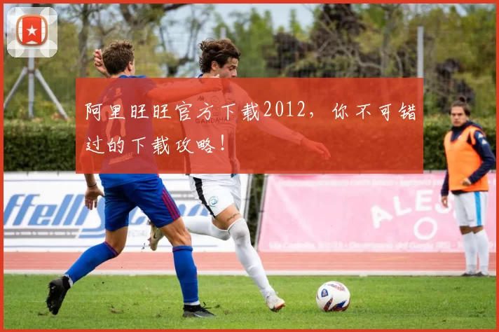 阿里旺旺官方下载2012，你不可错过的下载攻略！