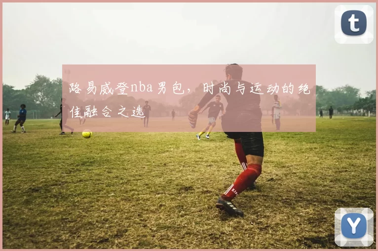 路易威登nba男包，时尚与运动的绝佳融合之选