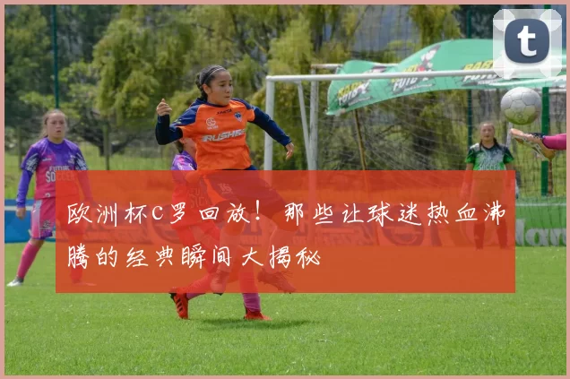 欧洲杯c罗回放！那些让球迷热血沸腾的经典瞬间大揭秘