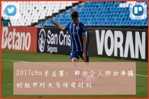 2017cba季后赛：那些令人热血沸腾的经典对决与传奇时刻