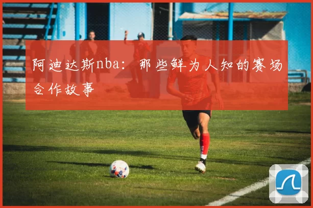 阿迪达斯nba:那些鲜为人知的赛场合作故事
