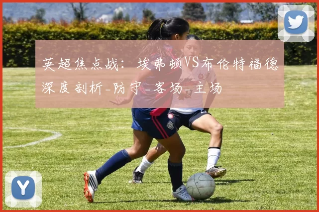 英超焦点战：埃弗顿VS布伦特福德深度剖析_防守_客场_主场