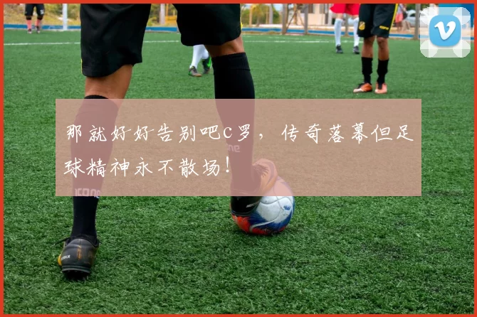 那就好好告别吧c罗，传奇落幕但足球精神永不散场！