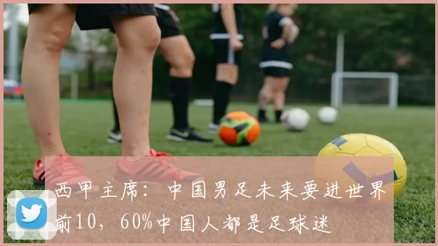 西甲主席：中国男足未来要进世界前10，60%中国人都是足球迷