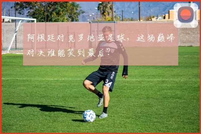 阿根廷对克罗地亚足球，这场巅峰对决谁能笑到最后？