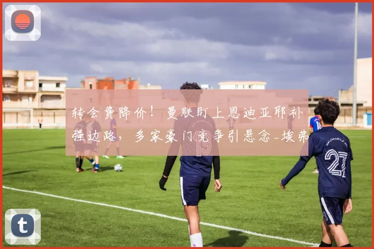 转会费降价！曼联盯上恩迪亚耶补强边路，多家豪门竞争引悬念_埃弗顿_阿森纳_切尔西