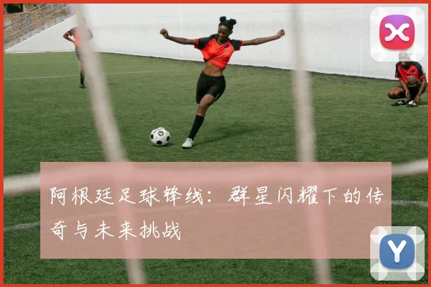 阿根廷足球锋线：群星闪耀下的传奇与未来挑战