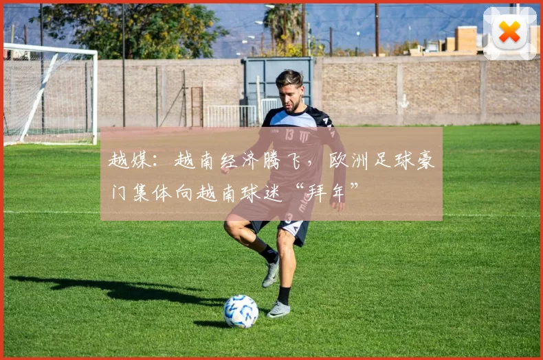 越媒：越南经济腾飞，欧洲足球豪门集体向越南球迷“拜年”