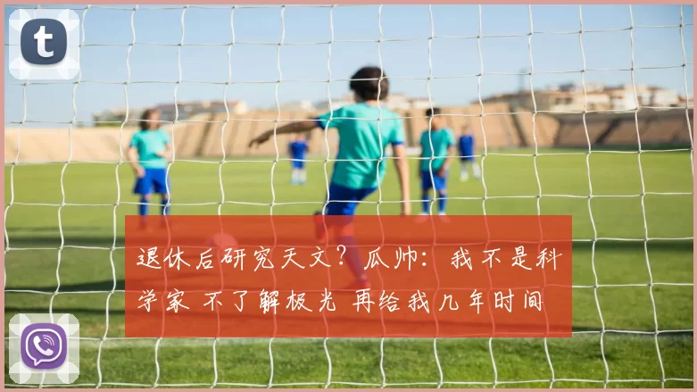 退休后研究天文?瓜帅:我不是科学家 不了解极光 再给我几年时间