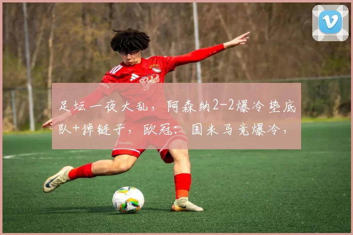 足坛一夜大乱，阿森纳2-2爆冷垫底队+掉链子，欧冠：国米马竞爆冷，意甲集体拉胯_狼队_比赛_马德里竞技