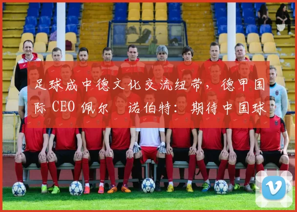 足球成中德文化交流纽带，德甲国际 CEO 佩尔・诺伯特：期待中国球员登场