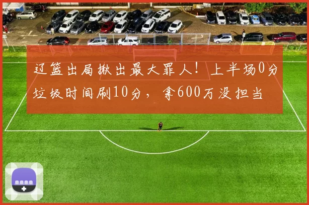 辽篮出局揪出最大罪人！上半场0分垃圾时间刷10分，拿600万没担当