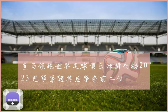 皇马领跑世界足球俱乐部排行榜2023 巴萨紧随其后争夺前二位