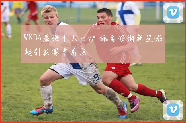 WNBA最强十人出炉 佩奇领衔新星崛起引发赛季看点