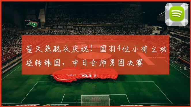 董天尧脱衣庆祝！国羽4位小将立功逆转韩国，中日会师男团决赛