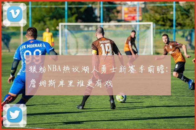 镁粉NBA热议湖人勇士新赛季前瞻：詹姆斯库里谁更有戏