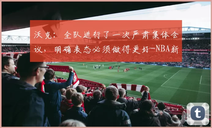 沃克:全队进行了一次严肃集体会议,明确表态必须做得更好-NBA新闻