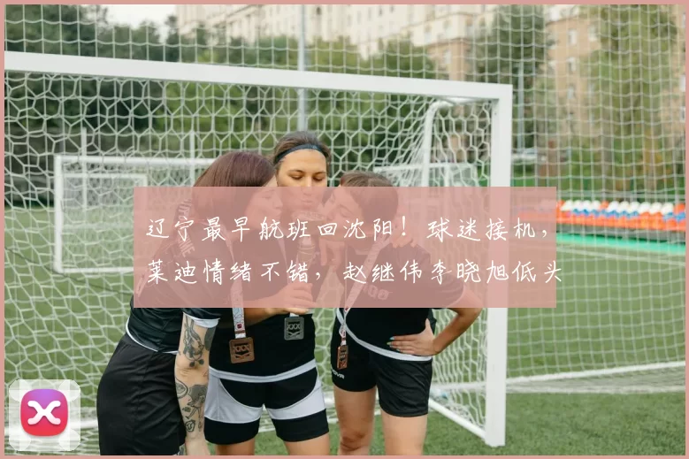 辽宁最早航班回沈阳！球迷接机，莱迪情绪不错，赵继伟李晓旭低头