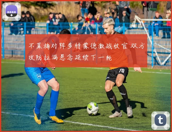 不莱梅对阵多特蒙德激战收官 双方攻防拉满悬念延续下一轮