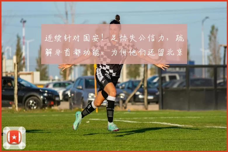 连续针对国安！足协失公信力，疏解非首都功能，为何他们还留北京_申诉_评议_球迷