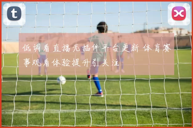 低调看直播无插件平台更新 体育赛事观看体验提升引关注
