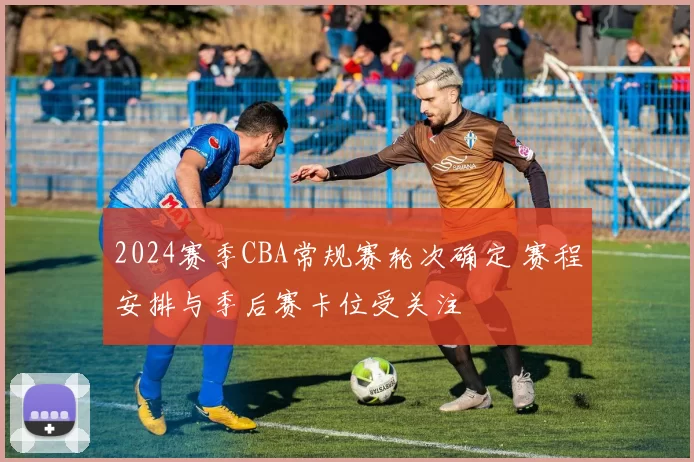 2024赛季CBA常规赛轮次确定 赛程安排与季后赛卡位受关注