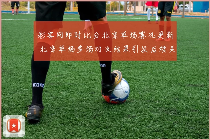 彩客网即时比分北京单场赛况更新 北京单场多场对决结果引发后续关注