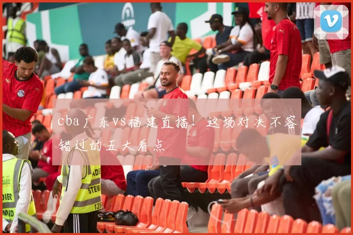 cba广东vs福建直播!这场对决不容错过的五大看点
