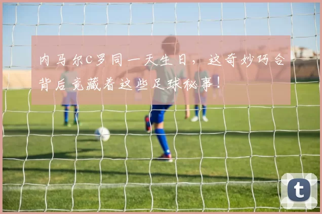 内马尔c罗同一天生日，这奇妙巧合背后竟藏着这些足球秘事！