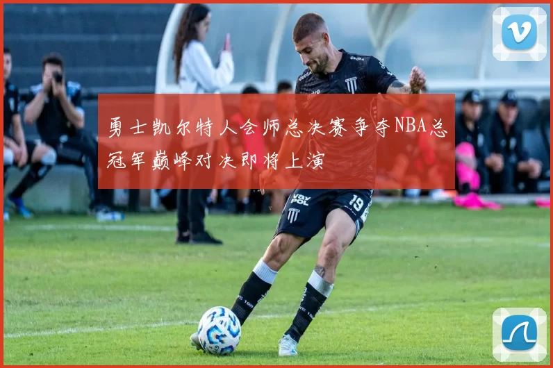 勇士凯尔特人会师总决赛争夺NBA总冠军巅峰对决即将上演